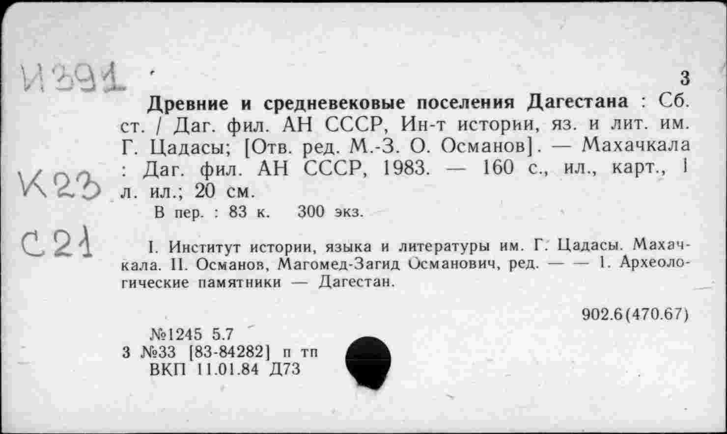 ﻿
З
Древние и средневековые поселения Дагестана : Сб.
К2.2>
ст. / Даг. фил. АН СССР, Ин-т истории, яз. и лит. им. Г. Цадасы; [Отв. ред. М.-З. О. Османов]. — Махачкала : Даг. фил. АН СССР, 1983. — 160 с., ил., карт., 1 л. ил.; 20 см.
C2à
В пер. : 83 к. 300 экз.
I. Институт истории, языка и литературы им. Г. Цадасы. Махачкала. II. Османов, Магомед-Загид Османович, ред.---1. Археоло-
гические памятники — Дагестан.
№1245 5.7
3 №33 [83-84282] п тп ВКП 11.01.84 Д73
902.6(470.67)